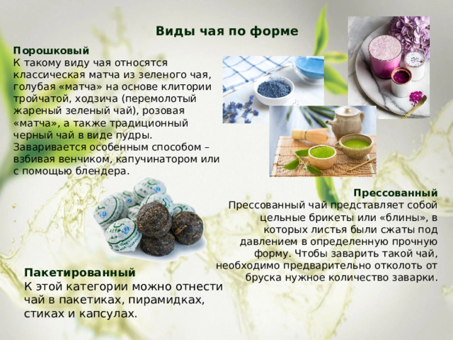Виды чая по форме   Порошковый К такому виду чая относятся классическая матча из зеленого чая, голубая «матча» на основе клитории тройчатой, ходзича (перемолотый жареный зеленый чай), розовая «матча», а также традиционный черный чай в виде пудры. Заваривается особенным способом – взбивая венчиком, капучинатором или с помощью блендера. Прессованный Прессованный чай представляет собой цельные брикеты или «блины», в которых листья были сжаты под давлением в определенную прочную форму. Чтобы заварить такой чай, необходимо предварительно отколоть от бруска нужное количество заварки. Пакетированный К этой категории можно отнести чай в пакетиках, пирамидках, стиках и капсулах. 