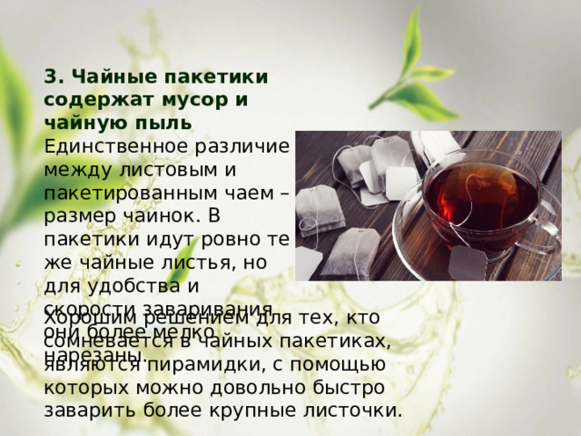 3. Чайные пакетики содержат мусор и чайную пыль Единственное различие между листовым и пакетированным чаем – размер чаинок. В пакетики идут ровно те же чайные листья, но для удобства и скорости заваривания они более мелко нарезаны. Хорошим решением для тех, кто сомневается в чайных пакетиках, являются пирамидки, с помощью которых можно довольно быстро заварить более крупные листочки. 
