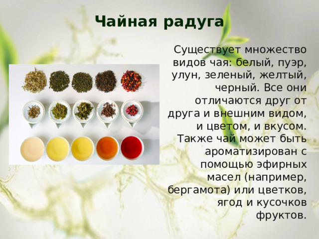 Чайная радуга   Существует множество видов чая: белый, пуэр, улун, зеленый, желтый, черный. Все они отличаются друг от друга и внешним видом, и цветом, и вкусом. Также чай может быть ароматизирован с помощью эфирных масел (например, бергамота) или цветков, ягод и кусочков фруктов.   