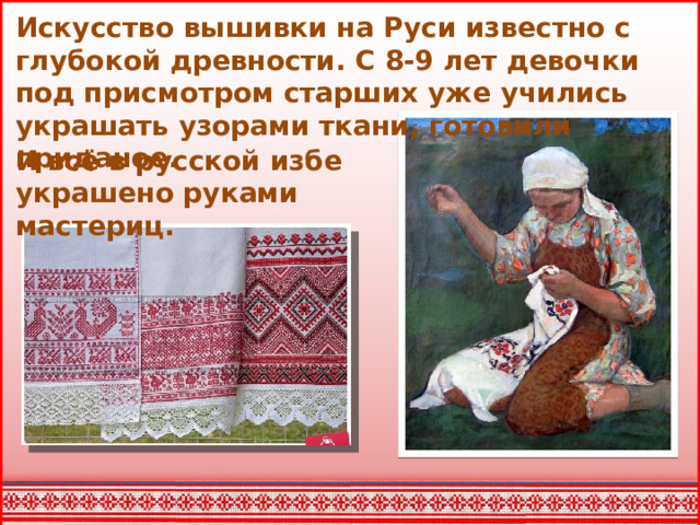 Искусство вышивки на Руси известно с глубокой древности. С 8-9 лет девочки под присмотром старших уже учились украшать узорами ткани, готовили приданое. И всё в русской избе украшено руками мастериц.