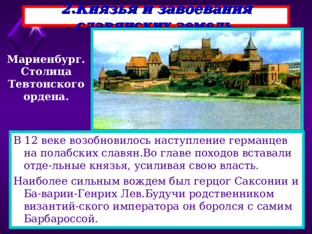 2.Князья и завоевания славянских земель. Мариенбург. Столица Тевтонского ордена. В 12 веке возобновилось наступление германцев на полабских славян.Во главе походов вставали отде-льные князья, усиливая свою власть. Наиболее сильным вождем был герцог Саксонии и Ба-варии-Генрих Лев.Будучи родственником византий-ского императора он боролся с самим Барбароссой. 