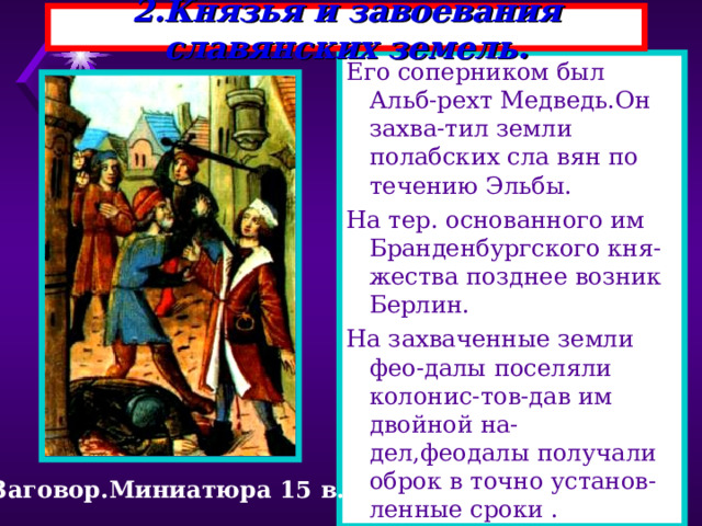 2.Князья и завоевания славянских земель. Его соперником был Альб-рехт Медведь.Он захва-тил земли полабских сла вян по течению Эльбы. На тер. основанного им Бранденбургского кня-жества позднее возник Берлин. На захваченные земли фео-далы поселяли колонис-тов-дав им двойной на-дел,феодалы получали оброк в точно установ-ленные сроки . Заговор.Миниатюра 15 в. 