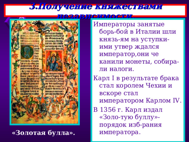 3.Получение княжествами независимости. Императоры занятые борь-бой в Италии шли князь-ям на уступки-ими утвер ждался император,они че канили монеты, собира-ли налоги. Карл I в результате брака стал королем Чехии и вскоре стал императором Карлом IV . В 1356 г. Карл издал «Золо-тую буллу»-порядок изб-рания императора. «Золотая булла». 