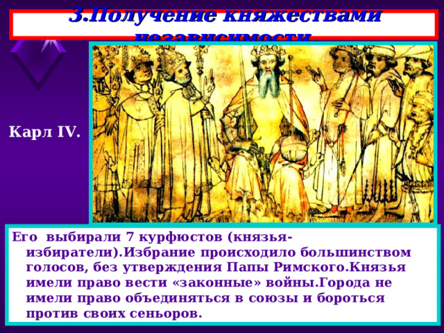 3.Получение княжествами независимости. Карл IV . Его выбирали 7 курфюстов (князья-избиратели).Избрание происходило большинством голосов, без утверждения Папы Римского.Князья имели право вести «законные» войны.Города не имели право объединяться в союзы и бороться против своих сеньоров. 