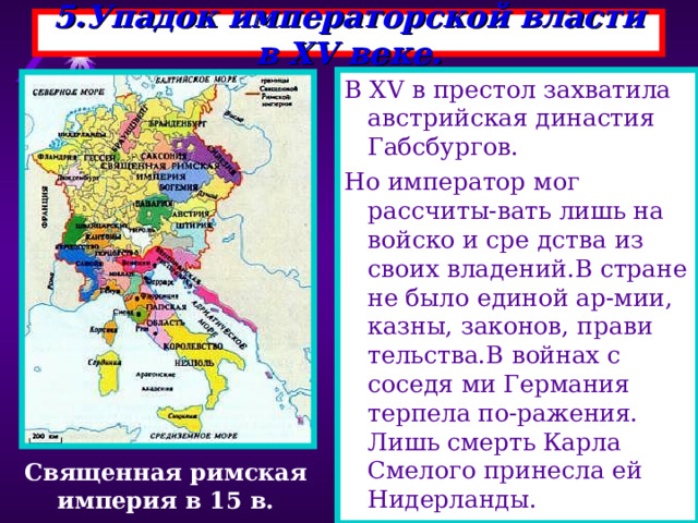 5.Упадок императорской власти в XV веке. В XV в престол захватила австрийская династия Габсбургов. Но император мог рассчиты-вать лишь на войско и сре дства из своих владений.В стране не было единой ар-мии, казны, законов, прави тельства.В войнах с соседя ми Германия терпела по-ражения. Лишь смерть Карла Смелого принесла ей Нидерланды. Священная римская империя в 15 в. 