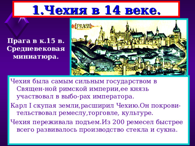 1.Чехия в 14 веке. Прага в к.15 в. Средневековая миниатюра. Чехия была самым сильным государством в Священ-ной римской империи,ее князь участвовал в выбо-рах императора. Карл I скупая земли,расширил Чехию.Он покрови-тельствовал ремеслу,торговле, культуре. Чехия переживала подъем.Из 200 ремесел быстрее всего развивалось производство стекла и сукна. 