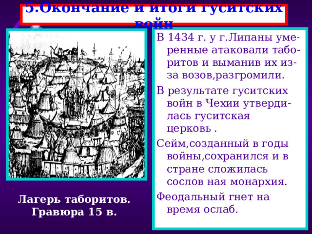5.Окончание и итоги гуситских войн В 1434 г. у г.Липаны уме-ренные атаковали табо-ритов и выманив их из-за возов,разгромили. В результате гуситских войн в Чехии утверди-лась гуситская церковь . Сейм,созданный в годы войны,сохранился и в стране сложилась сослов ная монархия. Феодальный гнет на время ослаб. Лагерь таборитов. Гравюра 15 в. 