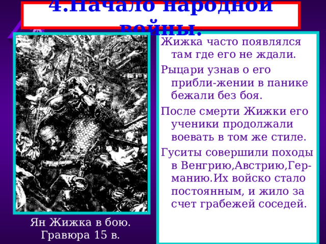 4.Начало народной войны. Жижка часто появлялся там где его не ждали. Рыцари узнав о его прибли-жении в панике бежали без боя. После смерти Жижки его ученики продолжали воевать в том же стиле. Гуситы совершили походы в Венгрию,Австрию,Гер-манию.Их войско стало постоянным, и жило за счет грабежей соседей. Ян Жижка в бою. Гравюра 15 в. 