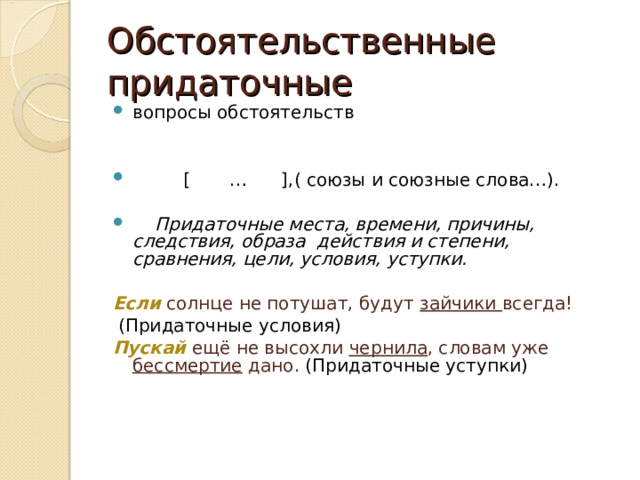 Обстоятельственные придаточные вопросы обстоятельств  [ … ],( союзы и союзные слова…).   Придаточные места, времени, причины, следствия, образа действия и степени, сравнения, цели, условия, уступки.  Если  солнце не потушат, будут зайчики всегда!  (Придаточные условия) Пускай  ещё не высохли чернила , словам уже бессмертие дано. (Придаточные уступки) 