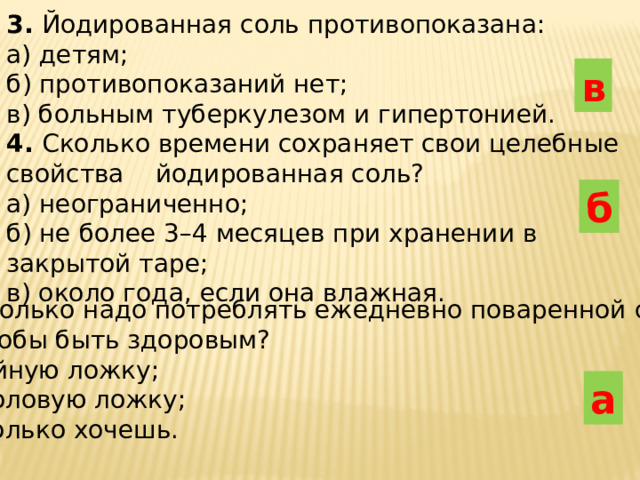 3. Йодированная соль противопоказана : а ) детям ; б ) противопоказаний нет ; в ) больным туберкулезом и гипертонией . 4. Сколько времени сохраняет свои целебные свойства йодированная соль ? а ) н еограниченно ; б ) не более 3–4 месяцев при хранении в закрытой таре ; в ) около года , если она влажная . в б 5 . Сколько надо потреблять ежедневно поваренной  соли ,  чтобы быть здоровым ? а ) ч айную ложку ; б ) столовую ложку ; в ) сколько хочешь . а 