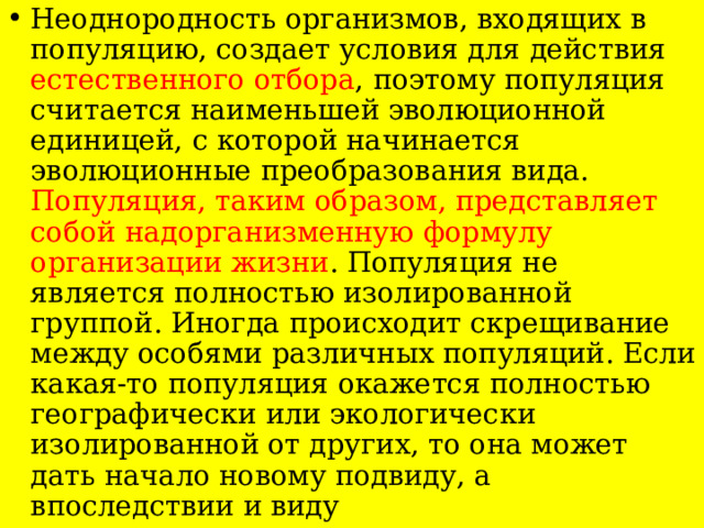 Неоднородность организмов, входящих в популяцию, создает условия для действия естественного отбора , поэтому популяция считается наименьшей эволюционной единицей, с которой начинается эволюционные преобразования вида. Популяция, таким образом, представляет собой надорганизменную формулу организации жизни . Популяция не является полностью изолированной группой. Иногда происходит скрещивание между особями различных популяций. Если какая-то популяция окажется полностью географически или экологически изолированной от других, то она может дать начало новому подвиду, а впоследствии и виду 
