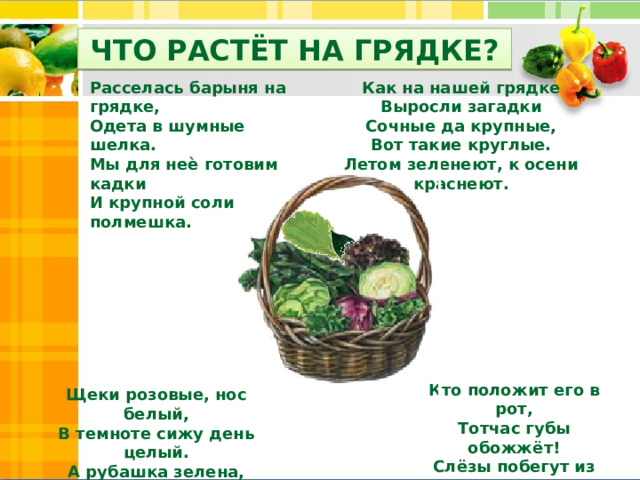 ЧТО РАСТЁТ НА ГРЯДКЕ? Расселась барыня на грядке, Как на нашей грядке Одета в шумные шелка. Выросли загадки Мы для неѐ готовим кадки Сочные да крупные, И крупной соли полмешка. Вот такие круглые. Летом зеленеют, к осени краснеют. Кто положит его в рот, Тотчас губы обожжёт! Слёзы побегут из глаз, Жгучий жар волной обдаст. Щеки розовые, нос белый, В темноте сижу день целый. А рубашка зелена, Вся на солнышке она. 