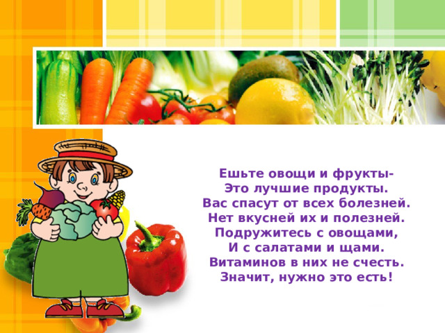 Ешьте овощи и фрукты-  Это лучшие продукты.  Вас спасут от всех болезней.  Нет вкусней их и полезней. Подружитесь с овощами,  И с салатами и щами.  Витаминов в них не счесть.  Значит, нужно это есть! 