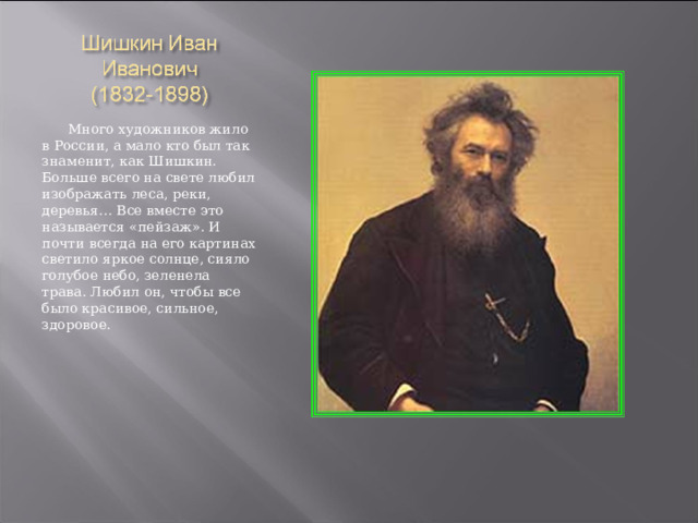  Много художников жило в России, а мало кто был так знаменит, как Шишкин. Больше всего на свете любил изображать леса, реки, деревья… Все вместе это называется «пейзаж». И почти всегда на его картинах светило яркое солнце, сияло голубое небо, зеленела трава. Любил он, чтобы все было красивое, сильное, здоровое. 