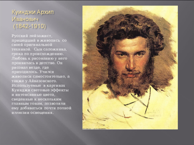 Русский пейзажист, пришедший в живопись со своей оригинальной техникой. Сын сапожника, грека по происхождению. Любовь к рисованию у него проявилась в детстве. Он рисовал везде, где приходилось. Учился живописи самостоятельно, а также у Айвазовского. Используемые в картинах Куинджи световые эффекты и интенсивные цвета, сведенные к нескольким главным тонам, позволяли ему добиваться почти полной иллюзии освещения. 