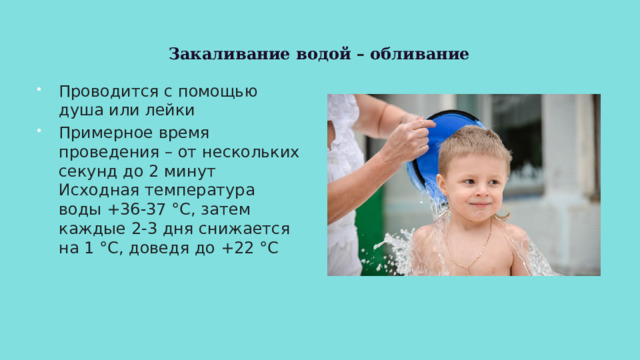 Закаливание водой – обливание Проводится с помощью душа или лейки Примерное время проведения – от нескольких секунд до 2 минут Исходная температура воды +36-37 °C, затем каждые 2-3 дня снижается на 1 °C, доведя до +22 °C 