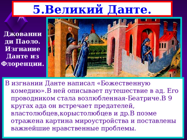 5.Великий Данте. Джованни ди Паоло. Изгнание Данте из Флоренции. В изгнании Данте написал «Божественную комедию».В ней описывает путешествие в ад. Его проводником стала возлюбленная-Беатриче.В 9 кругах ада он встречает предателей, властолюбцев,корыстолюбцев и др.В поэме отражена картина мироустройства и поставлены важнейшие нравственные проблемы. 