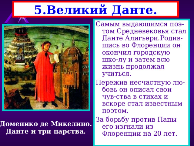 5.Великий Данте. Самым выдающимся поэ-том Средневековья стал Данте Алигьери.Родив-шись во Флоренции он окончил городскую шко-лу и затем всю жизнь продолжал учиться. Пережив несчастную лю-бовь он описал свои чув-ства в стихах и вскоре стал известным поэтом. За борьбу против Папы его изгнали из Флоренции на 20 лет. Доменико де Микелино. Данте и три царства. 