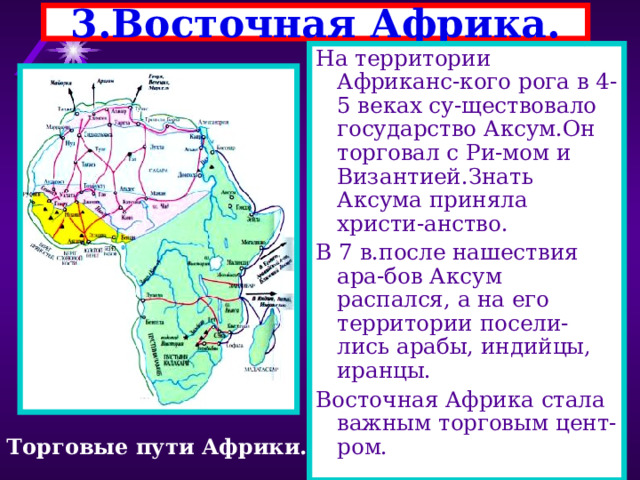 3.Восточная Африка. На территории Африканс-кого рога в 4-5 веках су-ществовало государство Аксум.Он торговал с Ри-мом и Византией.Знать Аксума приняла христи-анство. В 7 в.после нашествия ара-бов Аксум распался, а на его территории посели-лись арабы, индийцы, иранцы. Восточная Африка стала важным торговым цент-ром. Торговые пути Африки. 