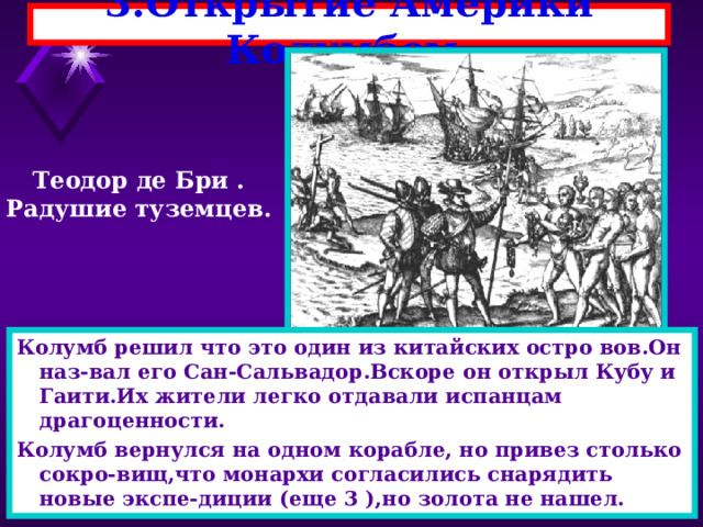 3.Открытие Америки Колумбом. Теодор де Бри . Радушие туземцев. Колумб решил что это один из китайских остро вов.Он наз-вал его Сан-Сальвадор.Вскоре он открыл Кубу и Гаити.Их жители легко отдавали испанцам драгоценности. Колумб вернулся на одном корабле, но привез столько сокро-вищ,что монархи согласились снарядить новые экспе-диции (еще 3 ),но золота не нашел. 