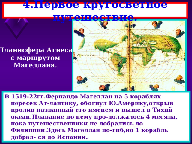 4.Первое кругосветное путешествие. Планисфера Агнеса с маршрутом Магеллана. В 1519-22гг.Фернандо Магеллан на 5 кораблях пересек Ат-лантику, обогнул Ю.Америку,открыв пролив названный его именем и вышел в Тихий океан.Плавание по нему про-должалось 4 месяца, пока путешественники не добрались до Филиппин.Здесь Магеллан по-гиб,но 1 корабль добрал- ся до Испании. 