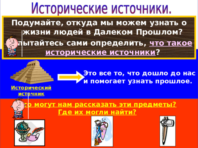 Подумайте, откуда мы можем узнать о жизни людей в Далеком Прошлом? Попытайтесь сами определить, что такое  исторические источники ? Это все то, что дошло до нас и помогает узнать прошлое. Исторический источник Что могут нам рассказать эти предметы? Где их могли найти? 