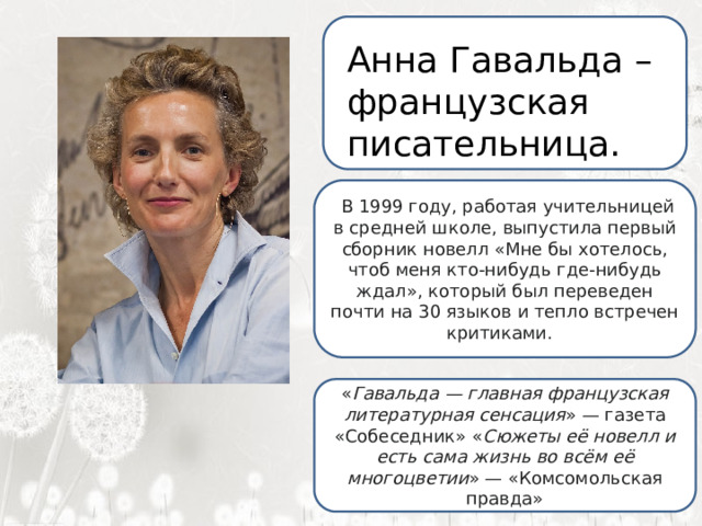  Анна Гавальда – французская писательница.  Я ненавижу школу. Ненавижу ее пуще всего на свете. Нет, даже еще сильней… Она испортила мне всю жизнь.   В 1999 году, работая учительницей в средней школе, выпустила первый сборник новелл «Мне бы хотелось, чтоб меня кто-нибудь где-нибудь ждал», который был переведен почти на 30 языков и тепло встречен критиками. « Гавальда — главная французская литературная сенсация » — газета «Собеседник» « Сюжеты её новелл и есть сама жизнь во всём её многоцветии » — «Комсомольская правда» 