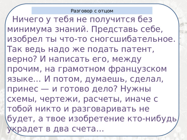  Я ненавижу школу. Ненавижу ее пуще всего на свете. Нет, даже еще сильней… Она испортила мне всю жизнь. Разговор с отцом  Ничего у тебя не получится без минимума знаний. Представь себе, изобрел ты что-то сногсшибательное. Так ведь надо же подать патент, верно? И написать его, между прочим, на грамотном французском языке… И потом, думаешь, сделал, принес — и готово дело? Нужны схемы, чертежи, расчеты, иначе с тобой никто и разговаривать не будет, а твое изобретение кто-нибудь украдет в два счета…   