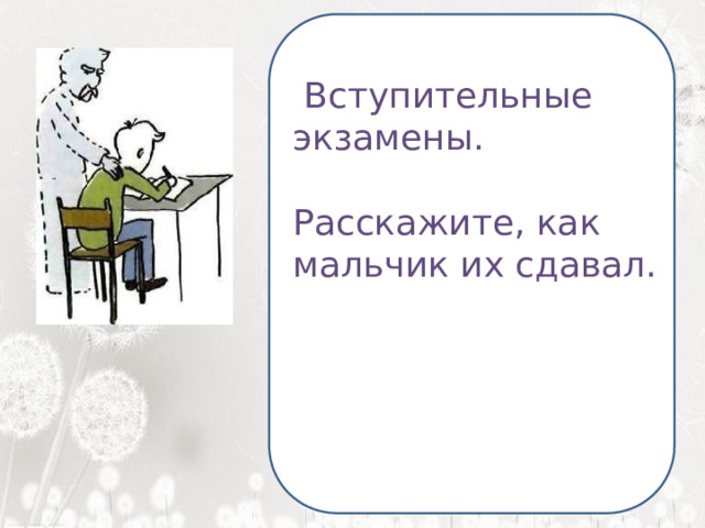  Я ненавижу школу. Ненавижу ее пуще всего на свете. Нет, даже еще сильней… Она испортила мне всю жизнь.   Вступительные экзамены. Расскажите, как мальчик их сдавал. 