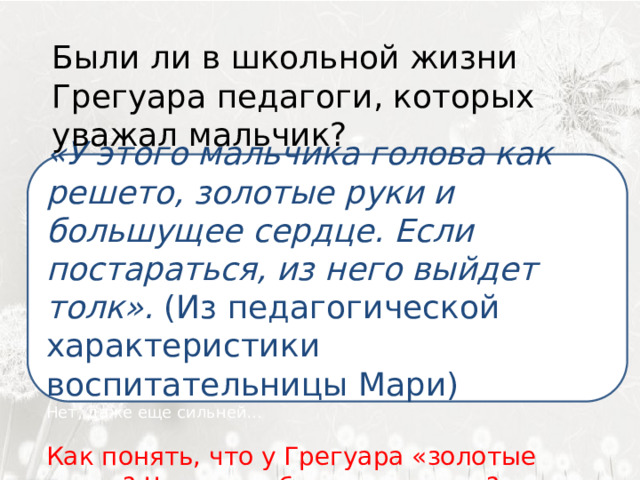  Были ли в школьной жизни Грегуара педагоги, которых уважал мальчик?  «У этого мальчика голова как решето, золотые руки и большущее сердце. Если постараться, из него выйдет толк». (Из педагогической характеристики воспитательницы Мари)  свете. Нет, даже еще сильней…   Как понять, что у Грегуара «золотые руки»? Чем он любил заниматься? 