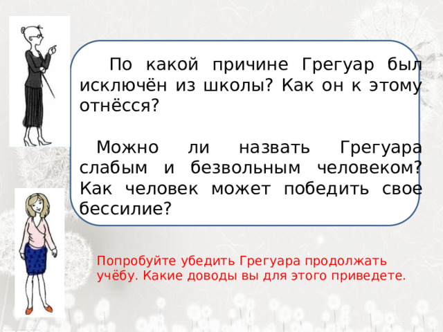  По какой причине Грегуар был исключён из школы? Как он к этому отнёсся? Можно ли назвать Грегуара слабым и безвольным человеком? Как человек может победить свое бессилие?  Я ненавижу школу. Ненавижу ее пуще всего на свете. Нет, даже еще сильней… Она испортила мне всю жизнь. Попробуйте убедить Грегуара продолжать учёбу. Какие доводы вы для этого приведете. 