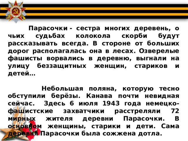  Парасочки - сестра многих деревень, о чьих судьбах колокола скорби будут рассказывать всегда. В стороне от больших дорог располагалась она в лесах. Озверелые фашисты ворвались в деревню, выгнали на улицу беззащитных женщин, стариков и детей…   Небольшая поляна, которую тесно обступили берёзы. Канава почти невидная сейчас. Здесь 6 июля 1943 года немецко-фашистские захватчики расстреляли 72 мирных жителя деревни Парасочки. В основном женщины, старики и дети. Сама деревня Парасочки была сожжена дотла. 