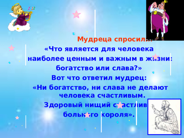  Мудреца спросили:  «Что является для человека наиболее ценным и важным в жизни: богатство или слава?» Вот что ответил мудрец: «Ни богатство, ни слава не делают человека счастливым.  Здоровый нищий счастливее больного короля».  