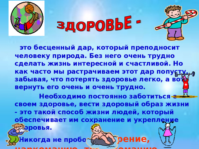  это бесценный дар, который преподносит человеку природа. Без него очень трудно сделать жизнь интересной и счастливой. Но как часто мы растрачиваем этот дар попусту, забывая, что потерять здоровье легко, а вот вернуть его очень и очень трудно.  Необходимо постоянно заботиться о своем здоровье, вести здоровый образ жизни - это такой способ жизни людей, который обеспечивает им сохранение и укрепление здоровья.  Никогда не пробовать курение, наркоманию, токсикоманию, употребление спиртных напитков.  
