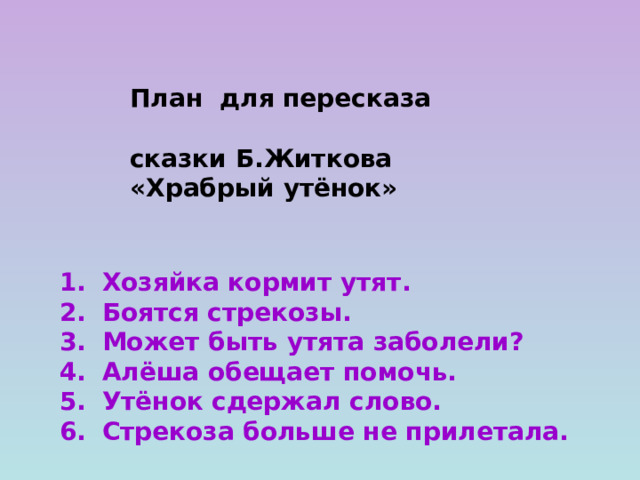 План для пересказа  сказки Б.Житкова  «Храбрый утёнок» Хозяйка кормит утят. Боятся стрекозы. Может быть утята заболели? Алёша обещает помочь. Утёнок сдержал слово. Стрекоза больше не прилетала.  