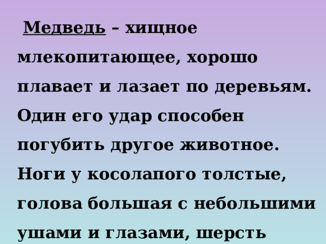  Медведь – хищное млекопитающее, хорошо плавает и лазает по деревьям. Один его удар способен погубить другое животное. Ноги у косолапого толстые, голова большая с небольшими ушами и глазами, шерсть длинная, коричневого цвета. Мишка любит полакомиться мёдом, черникой, малиной.  