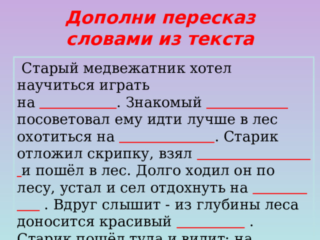 Дополни пересказ словами из текста  Старый медвежатник хотел научиться играть на  . Знакомый  посоветовал ему идти лучше в лес охотиться на  . Старик отложил скрипку, взял  и пошёл в лес. Долго ходил он по лесу, устал и сел отдохнуть на  . Вдруг слышит - из глубины леса доносится красивый  . Старик пошёл туда и видит: на опушке у разбитого грозой дерева сидит  .  