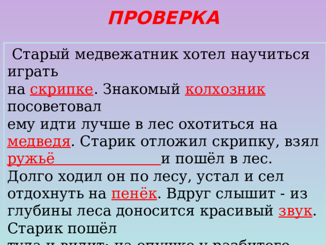 ПРОВЕРКА  Старый медвежатник хотел научиться играть на скрипке . Знакомый колхозник  посоветовал ему идти лучше в лес охотиться на медведя . Старик отложил скрипку, взял ружьё и пошёл в лес. Долго ходил он по лесу, устал и сел отдохнуть на пенёк . Вдруг слышит - из глубины леса доносится красивый звук . Старик пошёл туда и видит: на опушке у разбитого грозой дерева сидит медведь .  