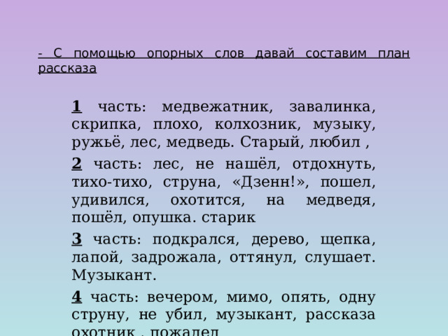  - С помощью опорных слов давай составим план рассказа 1 часть: медвежатник, завалинка, скрипка, плохо, колхозник, музыку, ружьё, лес, медведь. Старый, любил , 2 часть: лес, не нашёл, отдохнуть, тихо-тихо, струна, «Дзенн!», пошел, удивился, охотится, на медведя, пошёл, опушка. старик 3 часть: подкрался, дерево, щепка, лапой, задрожала, оттянул, слушает. Музыкант. 4 часть: вечером, мимо, опять, одну струну, не убил, музыкант, рассказа охотник , пожалел 
