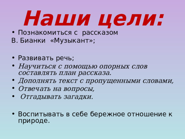 Наши цели: Познакомиться с рассказом В. Бианки «Музыкант»; Развивать речь; Научиться с помощью опорных слов составлять план рассказа. Дополнять текст с пропущенными словами, Отвечать на вопросы,  Отгадывать загадки. Воспитывать в себе бережное отношение к природе.   