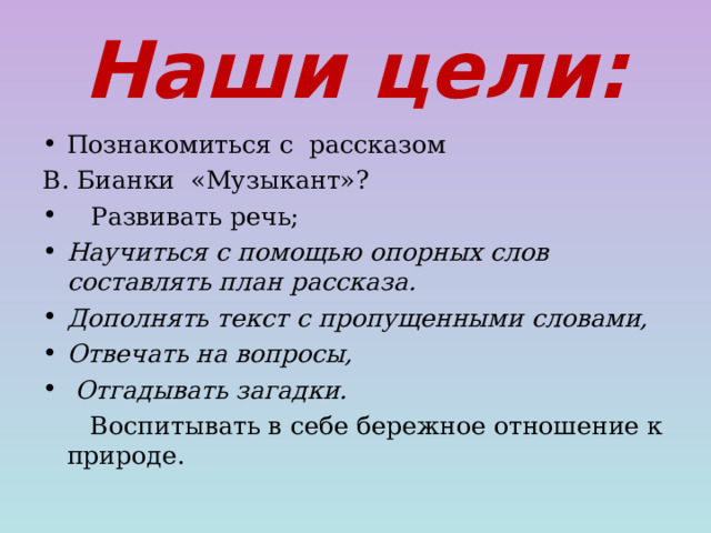 Наши цели: Познакомиться с рассказом В. Бианки «Музыкант»?  Развивать речь;  Научиться с помощью опорных слов составлять план рассказа. Дополнять текст с пропущенными словами, Отвечать на вопросы,  Отгадывать загадки.  Воспитывать в себе бережное отношение к природе.  