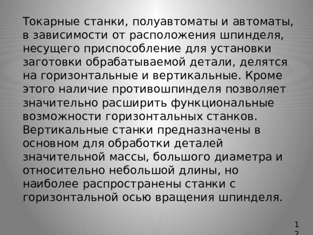   Токарные станки, полуавтоматы и автоматы, в зависимости от расположения шпинделя, несущего приспособление для установки заготовки обрабатываемой детали, делятся на горизонтальные и вертикальные. Кроме этого наличие противошпинделя позволяет значительно расширить функциональные возможности горизонтальных станков.  Вертикальные станки предназначены в основном для обработки деталей значительной массы, большого диаметра и относительно небольшой длины, но наиболее распространены станки с горизонтальной осью вращения шпинделя. 12 