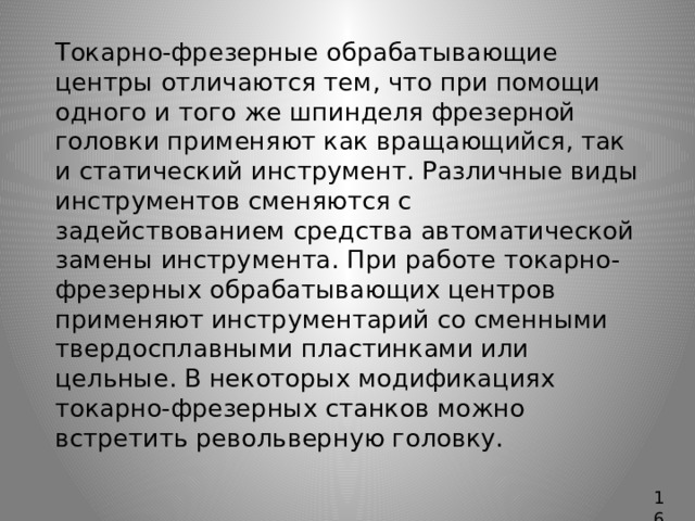   Токарно-фрезерные обрабатывающие центры отличаются тем, что при помощи одного и того же шпинделя фрезерной головки применяют как вращающийся, так и статический инструмент. Различные виды инструментов сменяются с задействованием средства автоматической замены инструмента. При работе токарно-фрезерных обрабатывающих центров применяют инструментарий со сменными твердосплавными пластинками или цельные. В некоторых модификациях токарно-фрезерных станков можно встретить револьверную головку. 16 