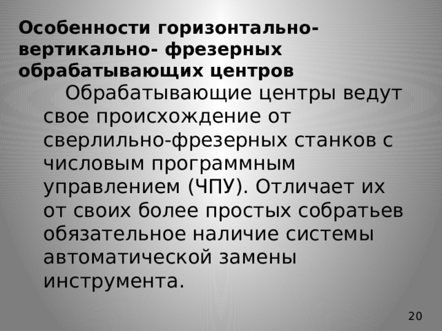 Особенности горизонтально-вертикально- фрезерных обрабатывающих центров   Обрабатывающие центры ведут свое происхождение от сверлильно-фрезерных станков с числовым программным управлением (ЧПУ). Отличает их от своих более простых собратьев обязательное наличие системы автоматической замены инструмента. 20 