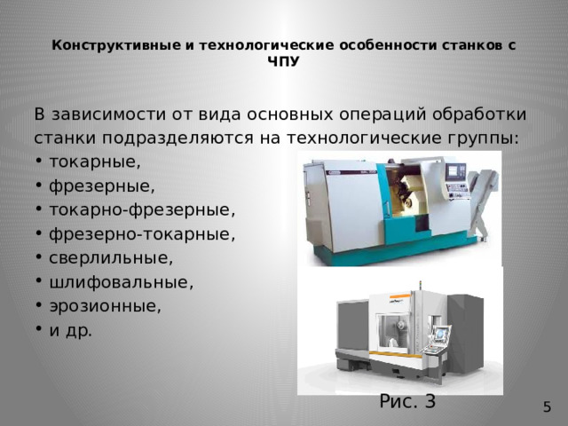 Конструктивные и технологические особенности cтанков с ЧПУ   В зависимости от вида основных операций обработки станки подразделяются на технологические группы: токарные, фрезерные, токарно-фрезерные, фрезерно-токарные, сверлильные, шлифовальные, эрозионные, и др. Рис. 3 5 