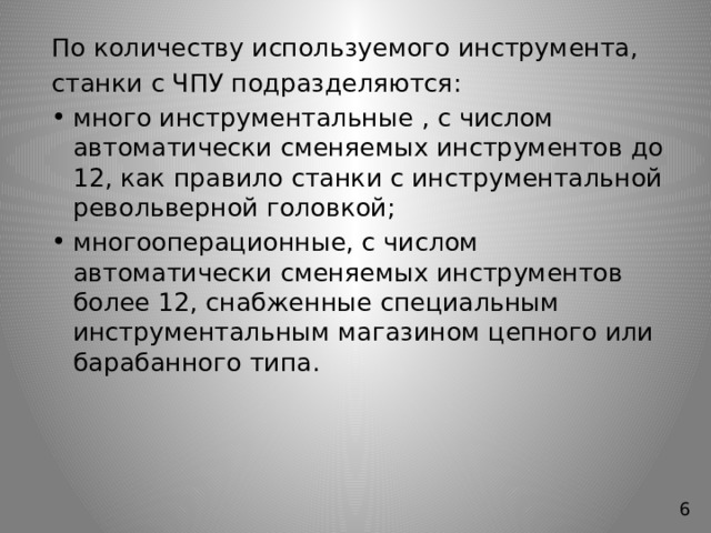 По количеству используемого инструмента, станки с ЧПУ подразделяются: много инструментальные , с числом автоматически сменяемых инструментов до 12, как правило станки с инструментальной револьверной головкой; многооперационные, с числом автоматически сменяемых инструментов более 12, снабженные специальным инструментальным магазином цепного или барабанного типа. 6 