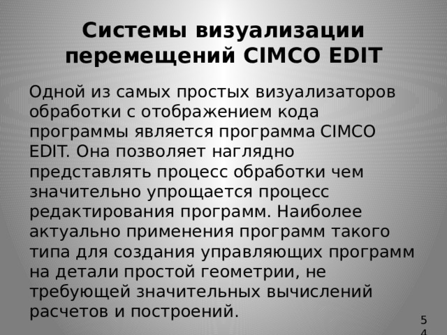 Системы визуализации перемещений CIMCO EDIT   Одной из самых простых визуализаторов обработки с отображением кода программы является программа CIMCO EDIT. Она позволяет наглядно представлять процесс обработки чем значительно упрощается процесс редактирования программ. Наиболее актуально применения программ такого типа для создания управляющих программ на детали простой геометрии, не требующей значительных вычислений расчетов и построений. 54 