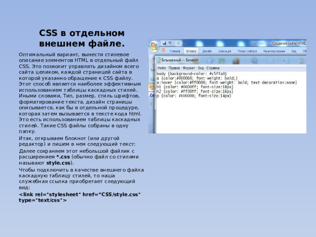 CSS в отдельном внешнем файле. Оптимальный вариант, вынести стилевое описание элементов HTML в отдельный файл CSS. Это позволит управлять дизайном всего сайта целиком, каждой страницей сайта в которой указанно обращение к CSS файлу. Этот способ является наиболее эффективным использованием таблицы каскадных стилей. Иными словами, Тип, размер, стиль шрифтов, форматирование текста, дизайн страницы описывается, как бы в отдельной процедуре, которая затем вызывается в тексте кода html. Это есть использованием таблицы каскадных стилей. Такие CSS файлы собраны в одну папку. Итак, открываем блокнот (или другой редактор) и пишем в нем следующий текст: Далее сохраняем этот небольшой файлик с расширением *.css (обычно файл со стилями называют style.css ). Чтобы подключить в качестве внешнего файла каскадную таблицу стилей, то наша служебная ссылка приобретает следующий вид:   