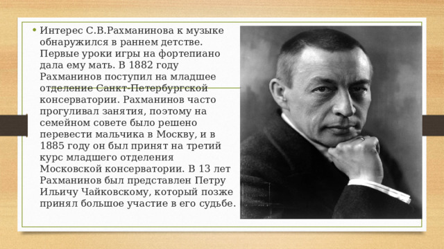 Интерес С.В.Рахманинова к музыке обнаружился в раннем детстве. Первые уроки игры на фортепиано дала ему мать. В 1882 году Рахманинов поступил на младшее отделение Санкт-Петербургской консерватории. Рахманинов часто прогуливал занятия, поэтому на семейном совете было решено перевести мальчика в Москву, и в 1885 году он был принят на третий курс младшего отделения Московской консерватории. В 13 лет Рахманинов был представлен Петру Ильичу Чайковскому, который позже принял большое участие в его судьбе. 