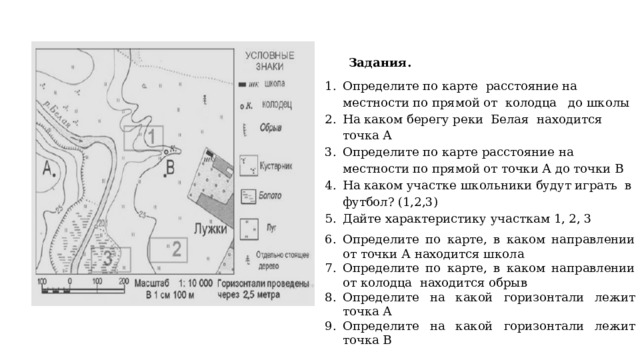 Задания. Определите по карте расстояние на местности по прямой от колодца до школы На каком берегу реки Белая находится точка А Определите по карте расстояние на местности по прямой от точки А до точки В На каком участке школьники будут играть в футбол? (1,2,3) Дайте характеристику участкам 1, 2, 3 Определите по карте, в каком на­прав­ле­нии от точки А на­хо­дит­ся школа Определите по карте, в каком на­прав­ле­нии от колодца на­хо­дит­ся обрыв Определите на какой горизонтали лежит точка А Определите на какой горизонтали лежит точка В 